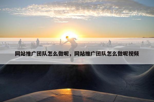 网站推广团队怎么做呢，网站推广团队怎么做呢视频