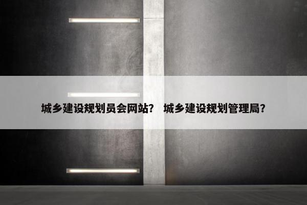 城乡建设规划员会网站？ 城乡建设规划管理局？