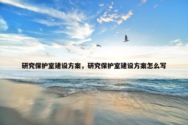 研究保护室建设方案，研究保护室建设方案怎么写