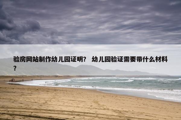验房网站制作幼儿园证明？ 幼儿园验证需要带什么材料？