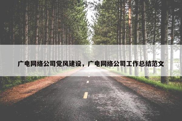 广电网络公司党风建设，广电网络公司工作总结范文
