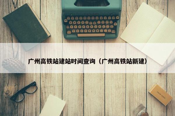 广州高铁站建站时间查询（广州高铁站新建）