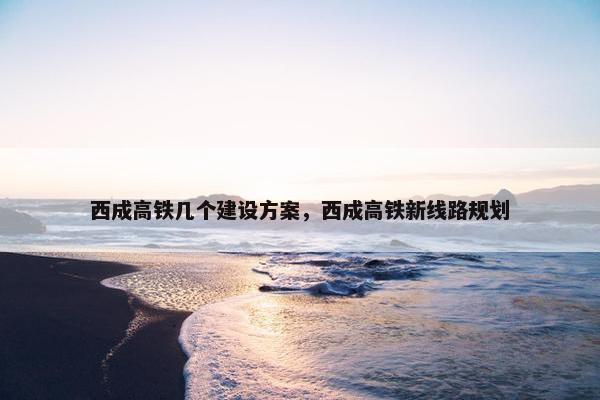 西成高铁几个建设方案，西成高铁新线路规划