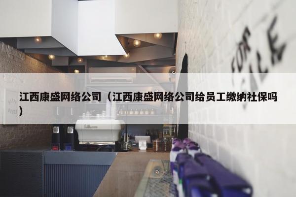 江西康盛网络公司（江西康盛网络公司给员工缴纳社保吗）