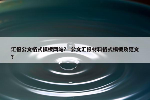 汇报公文格式模板网站？ 公文汇报材料格式模板及范文？