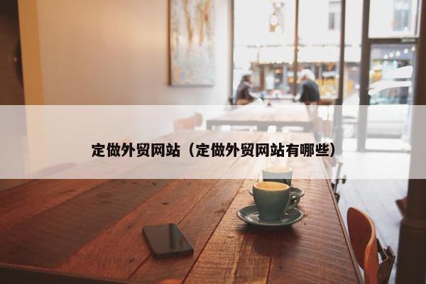 定做外贸网站（定做外贸网站有哪些）