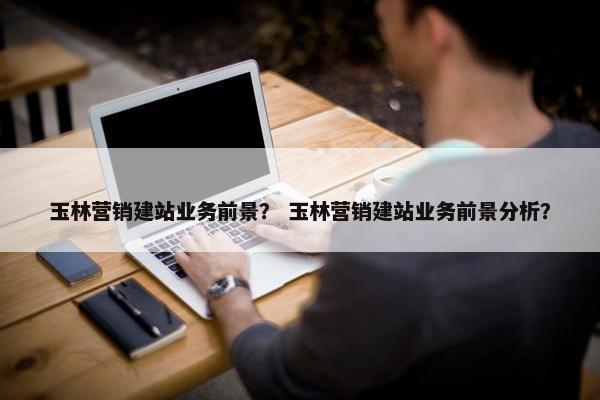 玉林营销建站业务前景？ 玉林营销建站业务前景分析？