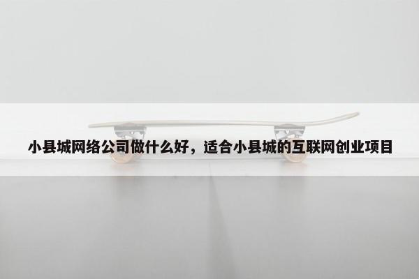 小县城网络公司做什么好，适合小县城的互联网创业项目
